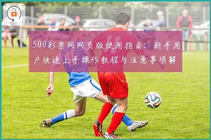 500彩票网网页版使用指南：新手用户快速上手操作教程与注意事项解析