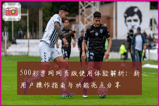 500彩票网网页版使用体验解析：新用户操作指南与功能亮点分享