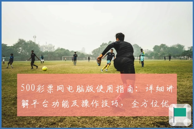 500彩票网电脑版使用指南：详细讲解平台功能及操作技巧，全方位优化用户体验