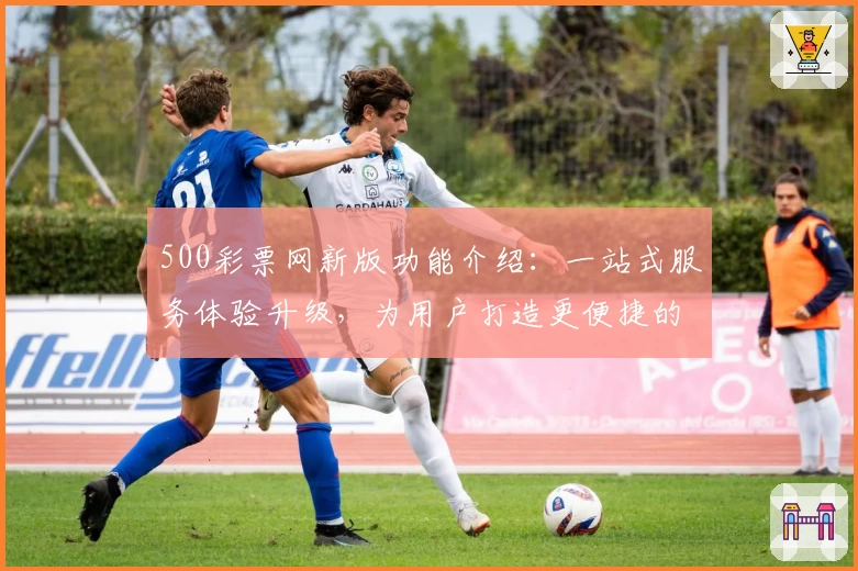 500彩票网新版功能介绍：一站式服务体验升级，为用户打造更便捷的使用方式