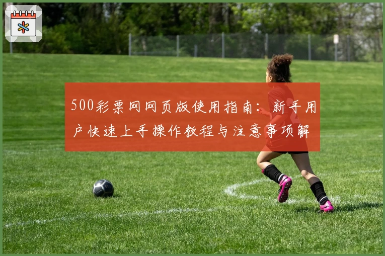 500彩票网网页版使用指南：新手用户快速上手操作教程与注意事项解析