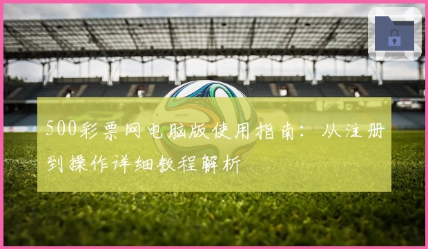 500彩票网电脑版使用指南：从注册到操作详细教程解析