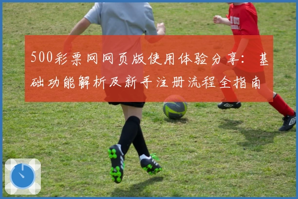 500彩票网网页版使用体验分享：基础功能解析及新手注册流程全指南