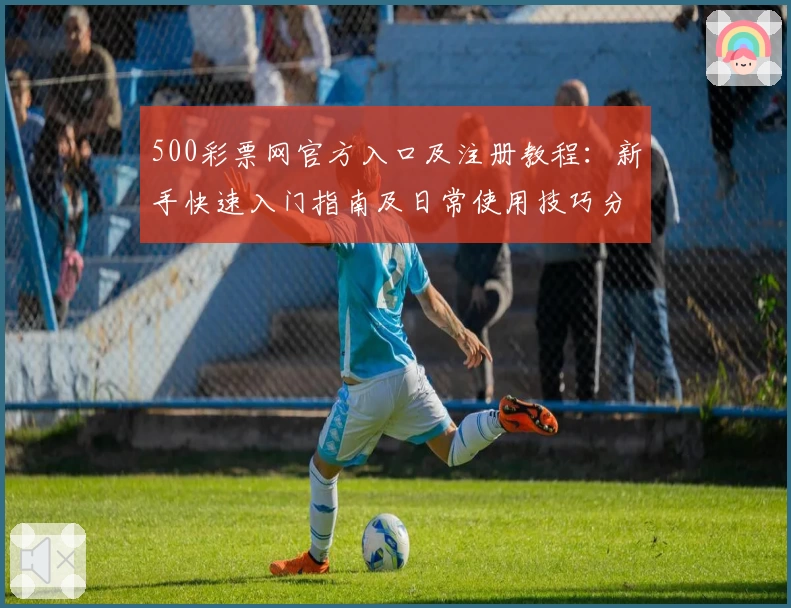500彩票网官方入口及注册教程：新手快速入门指南及日常使用技巧分享