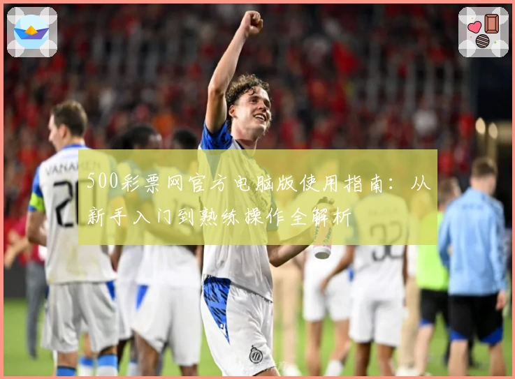 500彩票网官方电脑版使用指南：从新手入门到熟练操作全解析
