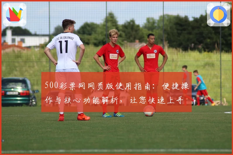 500彩票网网页版使用指南：便捷操作与核心功能解析，让您快速上手