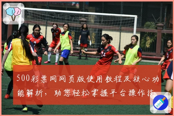 500彩票网网页版使用教程及核心功能解析，助您轻松掌握平台操作技巧