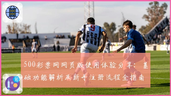 500彩票网网页版使用体验分享：基础功能解析及新手注册流程全指南