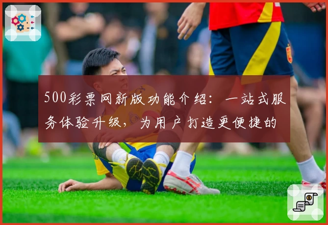 500彩票网新版功能介绍：一站式服务体验升级，为用户打造更便捷的使用方式
